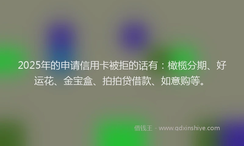 2025年的申请信用卡被拒的话有：橄榄分期、好运花、金宝盒、拍拍贷借款、如意购等。