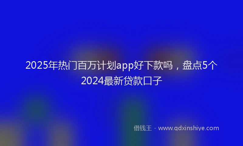 2025年热门百万计划app好下款吗，盘点5个2024最新贷款口子