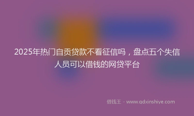 2025年热门自贡贷款不看征信吗，盘点五个失信人员可以借钱的网贷平台