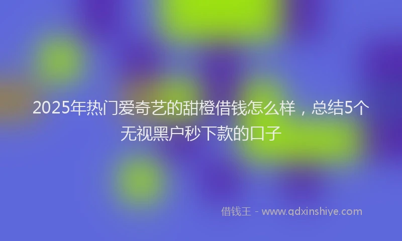 2025年热门爱奇艺的甜橙借钱怎么样，总结5个无视黑户秒下款的口子