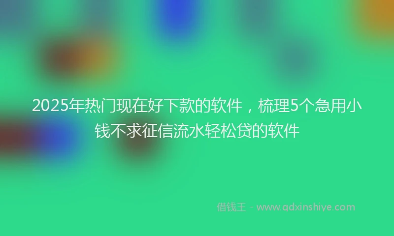 2025年热门现在好下款的软件，梳理5个急用小钱不求征信流水轻松贷的软件