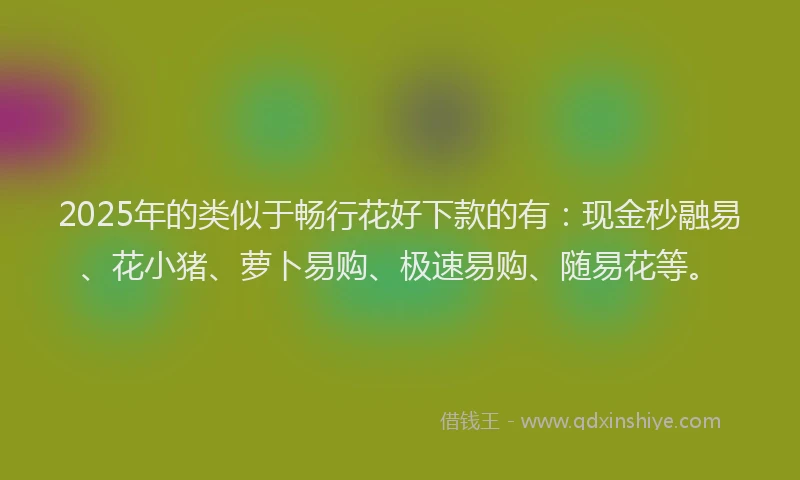 2025年的类似于畅行花好下款的有：现金秒融易、花小猪、萝卜易购、极速易购、随易花等。