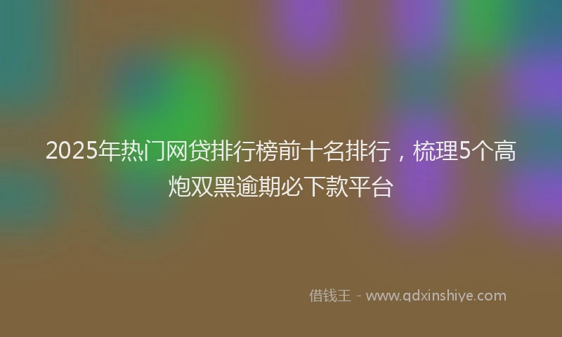 2025年热门网贷排行榜前十名排行，梳理5个高炮双黑逾期必下款平台