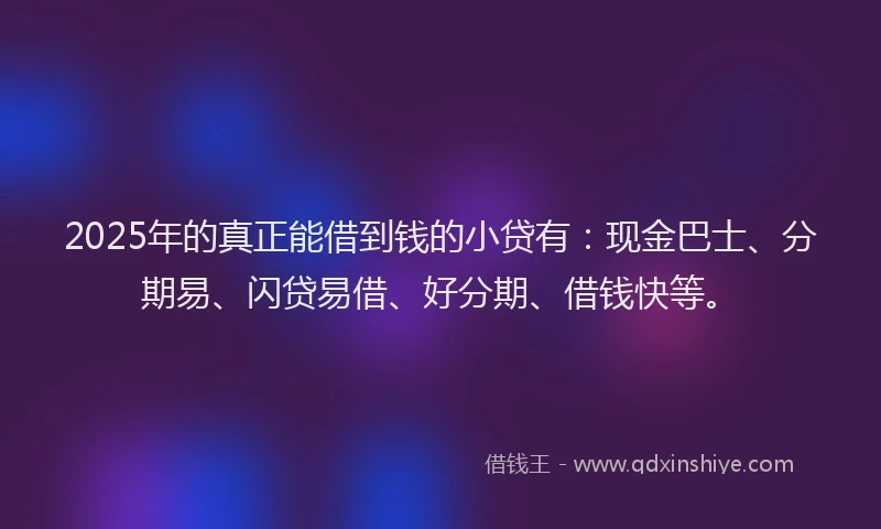 2025年的真正能借到钱的小贷有:现金巴士、分期易、闪贷易借、好分期、借钱快等。