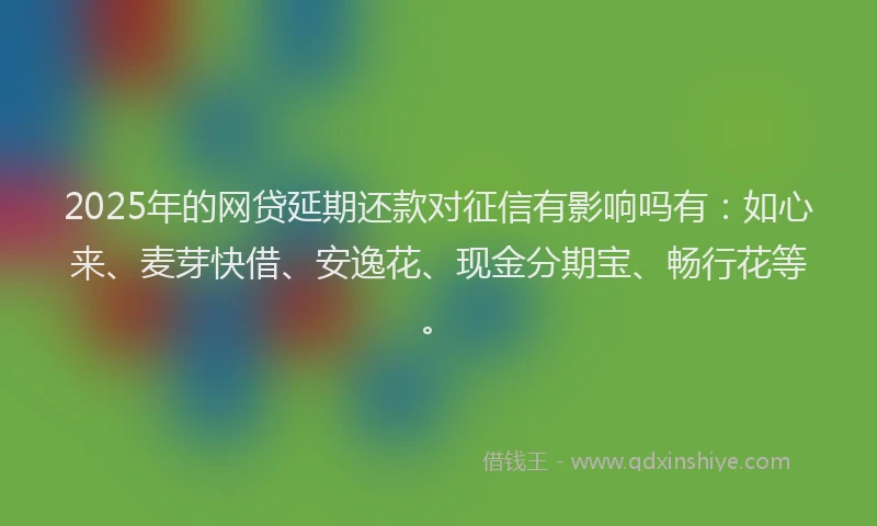 2025年的网贷延期还款对征信有影响吗有:如心来、麦芽快借、安逸花、现金分期宝、畅行花等。