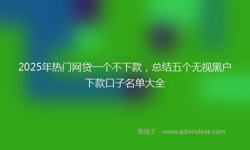2025年热门网贷一个不下款，总结五个无视黑户下款口子名单大全