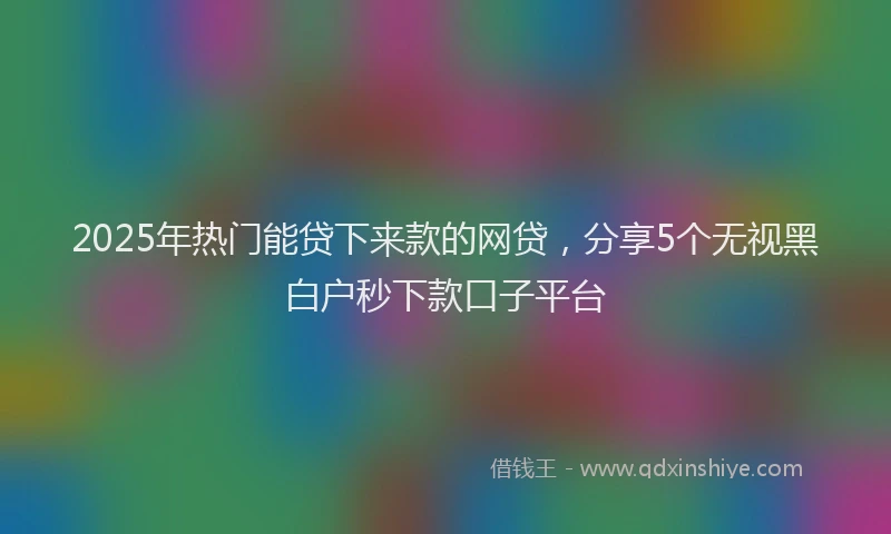 2025年热门能贷下来款的网贷,分享5个无视黑白户秒下款口子平台