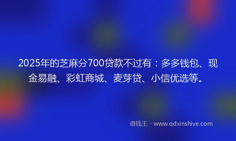 2025年的芝麻分700贷款不过有：多多钱包、现金易融、彩虹商城、麦芽贷、小信优选等。