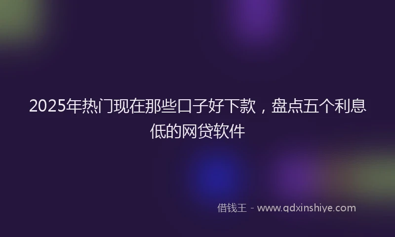 2025年热门现在那些口子好下款，盘点五个利息低的网贷软件