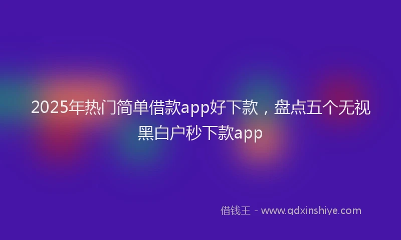 2025年热门简单借款app好下款，盘点五个无视黑白户秒下款app