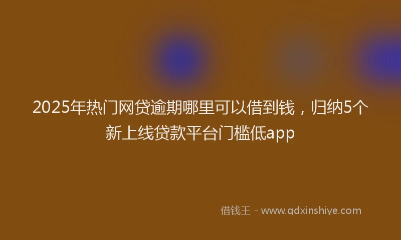 2025年热门网贷逾期哪里可以借到钱，归纳5个新上线贷款平台门槛低app