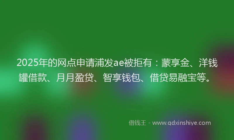 2025年的网点申请浦发ae被拒有:蒙享金、洋钱罐借款、月月盈贷、智享钱包、借贷易融宝等。