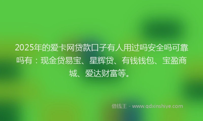 2025年的爱卡网贷款口子有人用过吗安全吗可靠吗有：现金贷易宝、星辉贷、有钱钱包、宝盈商城、爱达财富等。