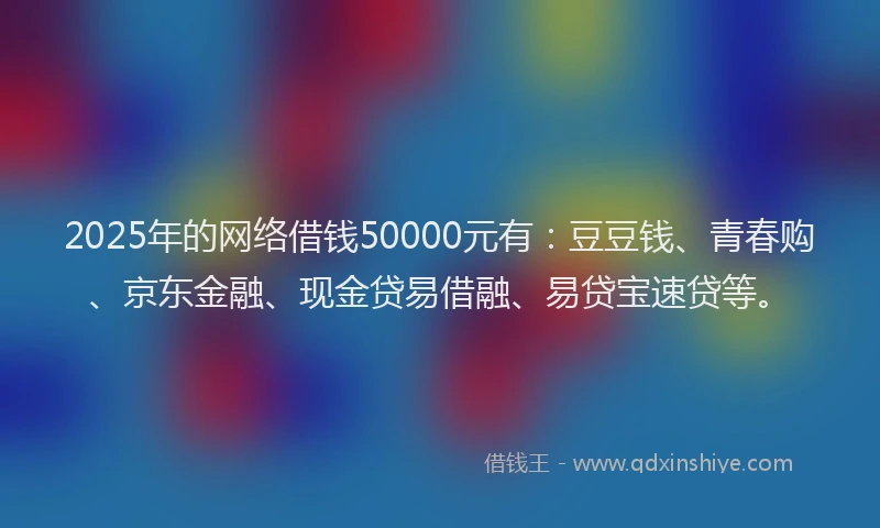 2025年的网络借钱50000元有:豆豆钱、青春购、京东金融、现金贷易借融、易贷宝速贷等。