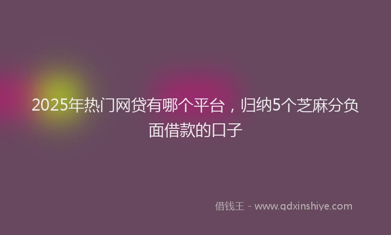 2025年热门网贷有哪个平台，归纳5个芝麻分负面借款的口子