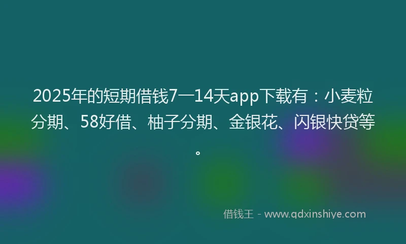 2025年的短期借钱7一14天app下载有：小麦粒分期、58好借、柚子分期、金银花、闪银快贷等。
