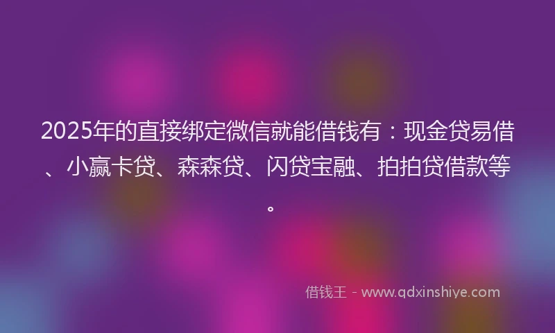 2025年的直接绑定微信就能借钱有：现金贷易借、小赢卡贷、森森贷、闪贷宝融、拍拍贷借款等。