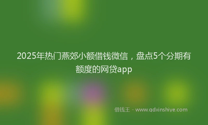 2025年热门燕郊小额借钱微信，盘点5个分期有额度的网贷app