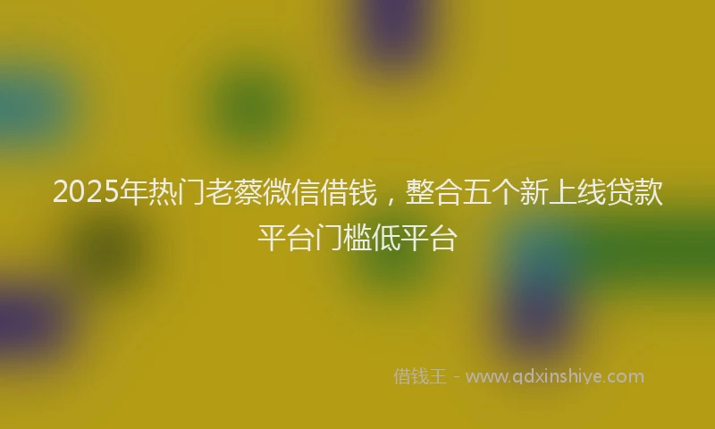 2025年热门老蔡微信借钱,整合五个新上线贷款平台门槛低平台