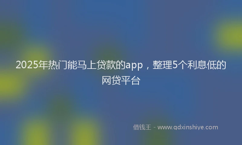 2025年热门能马上贷款的app，整理5个利息低的网贷平台