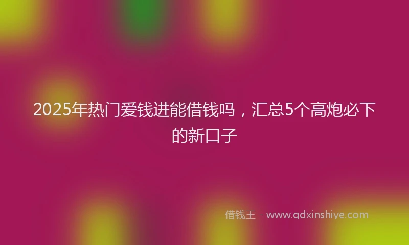 2025年热门爱钱进能借钱吗,汇总5个高炮必下的新口子