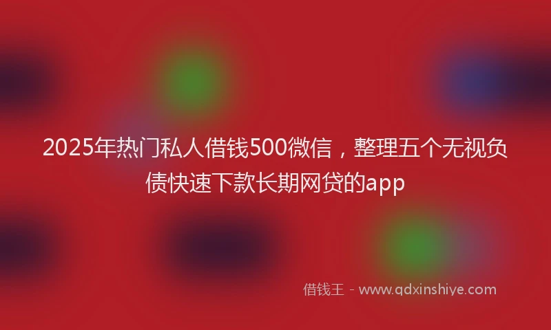 2025年热门私人借钱500微信，整理五个无视负债快速下款长期网贷的app
