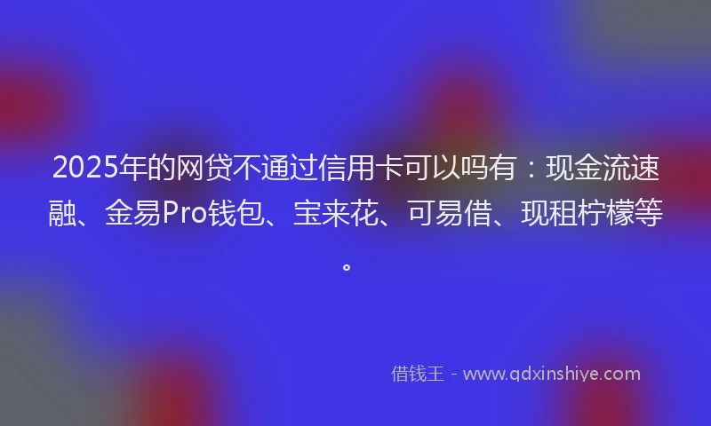 2025年的网贷不通过信用卡可以吗有：现金流速融、金易Pro钱包、宝来花、可易借、现租柠檬等。
