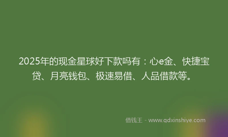2025年的现金星球好下款吗有:心e金、快捷宝贷、月亮钱包、极速易借、人品借款等。