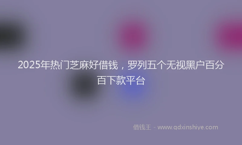 2025年热门芝麻好借钱，罗列五个无视黑户百分百下款平台