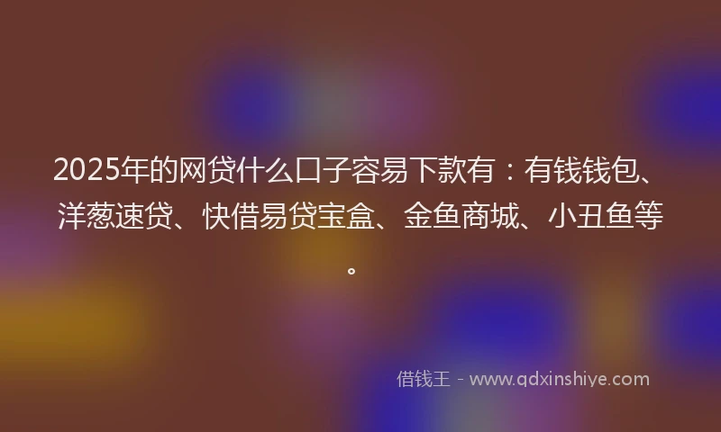 2025年的网贷什么口子容易下款有：有钱钱包、洋葱速贷、快借易贷宝盒、金鱼商城、小丑鱼等。