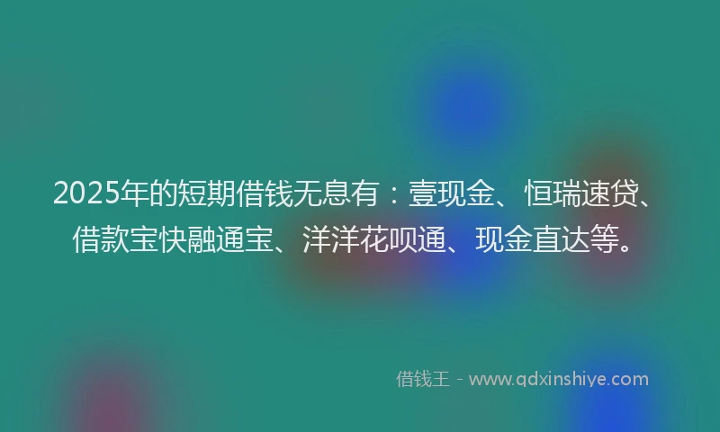 2025年的短期借钱无息有：壹现金、恒瑞速贷、借款宝快融通宝、洋洋花呗通、现金直达等。