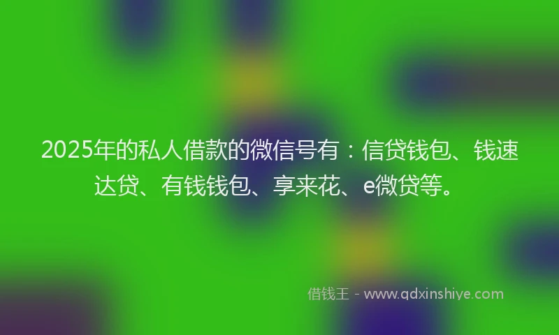 2025年的私人借款的微信号有：信贷钱包、钱速达贷、有钱钱包、享来花、e微贷等。