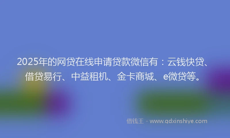 2025年的网贷在线申请贷款微信有:云钱快贷、借贷易行、中益租机、金卡商城、e微贷等。