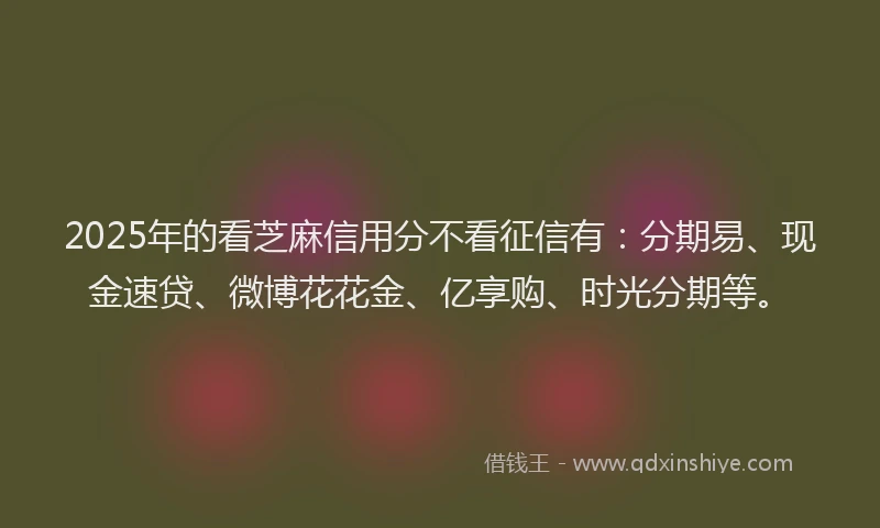2025年的看芝麻信用分不看征信有：分期易、现金速贷、微博花花金、亿享购、时光分期等。
