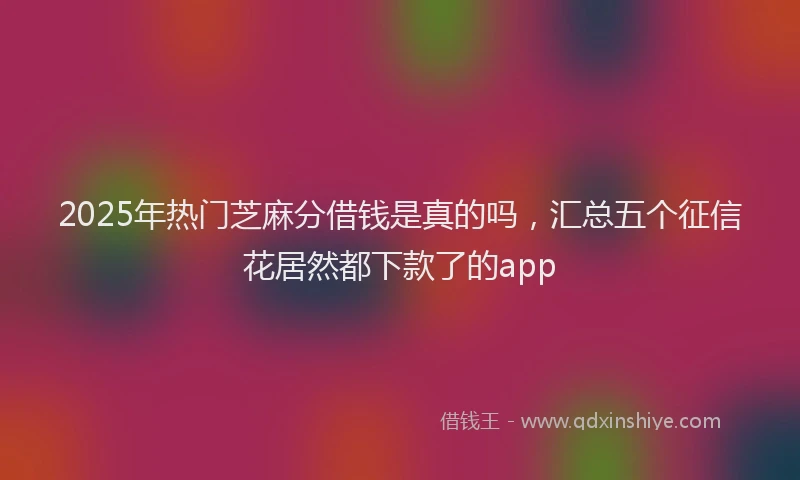 2025年热门芝麻分借钱是真的吗,汇总五个征信花居然都下款了的app