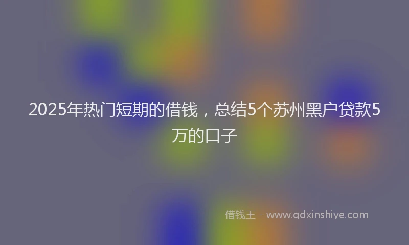 2025年热门短期的借钱，总结5个苏州黑户贷款5万的口子