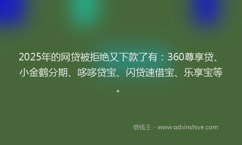 2025年的网贷被拒绝又下款了有：360尊享贷、小金鹤分期、哆哆贷宝、闪贷速借宝、乐享宝等。