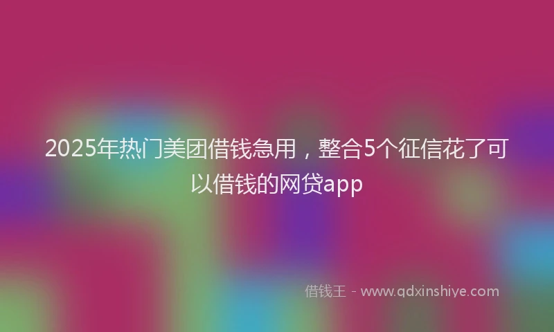 2025年热门美团借钱急用，整合5个征信花了可以借钱的网贷app