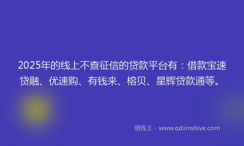 2025年的线上不查征信的贷款平台有：借款宝速贷融、优速购、有钱来、榕贝、星辉贷款通等。