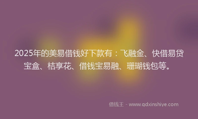 2025年的美易借钱好下款有：飞融金、快借易贷宝盒、桔享花、借钱宝易融、珊瑚钱包等。