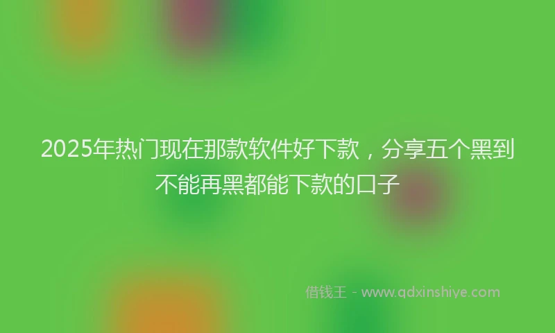 2025年热门现在那款软件好下款,分享五个黑到不能再黑都能下款的口子
