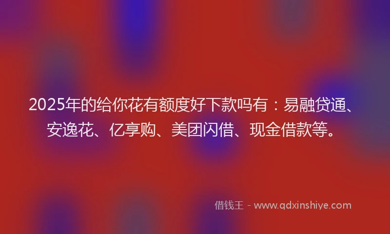 2025年的给你花有额度好下款吗有:易融贷通、安逸花、亿享购、美团闪借、现金借款等。