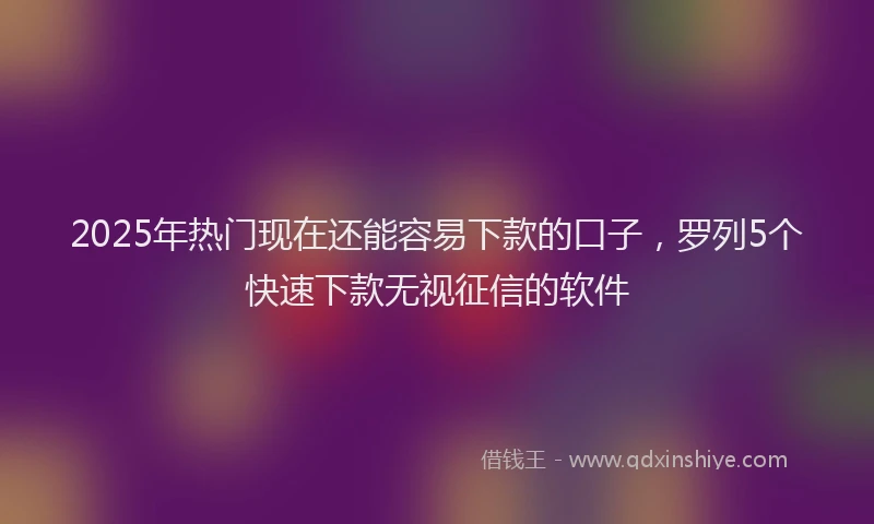 2025年热门现在还能容易下款的口子，罗列5个快速下款无视征信的软件
