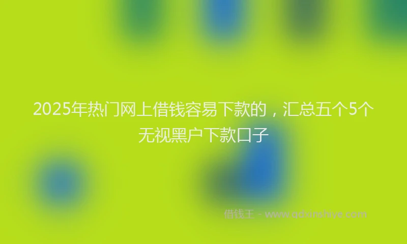 2025年热门网上借钱容易下款的，汇总五个5个无视黑户下款口子
