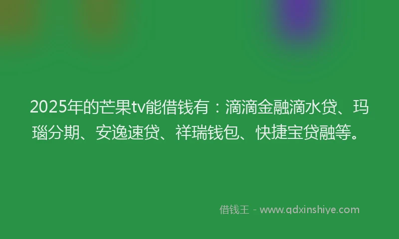 2025年的芒果tv能借钱有：滴滴金融滴水贷、玛瑙分期、安逸速贷、祥瑞钱包、快捷宝贷融等。
