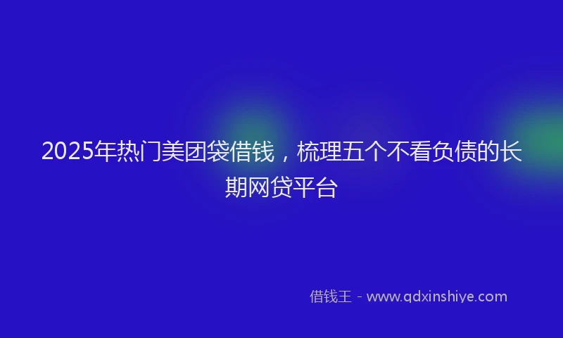 2025年热门美团袋借钱，梳理五个不看负债的长期网贷平台