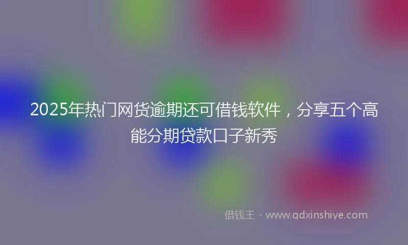 2025年热门网货逾期还可借钱软件，分享五个高能分期贷款口子新秀