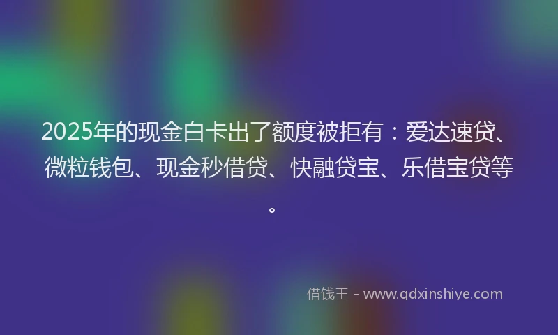 2025年的现金白卡出了额度被拒有:爱达速贷、微粒钱包、现金秒借贷、快融贷宝、乐借宝贷等。