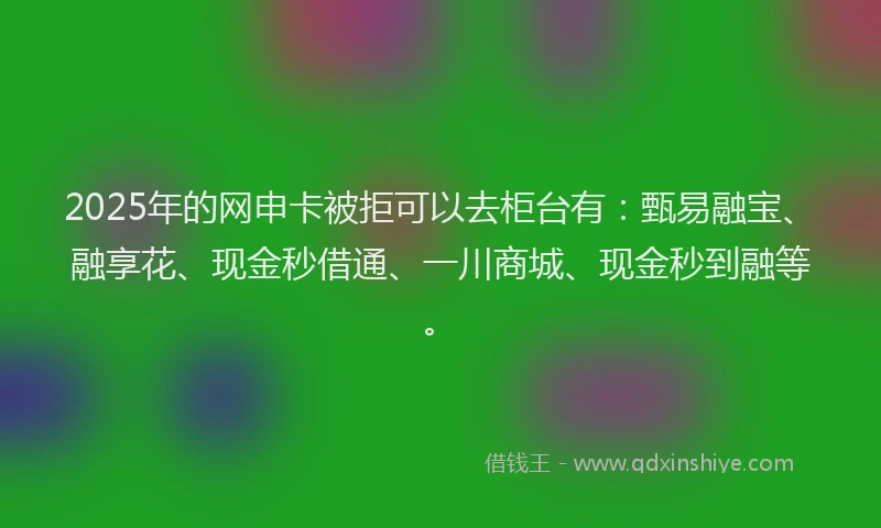 2025年的网申卡被拒可以去柜台有:甄易融宝、融享花、现金秒借通、一川商城、现金秒到融等。