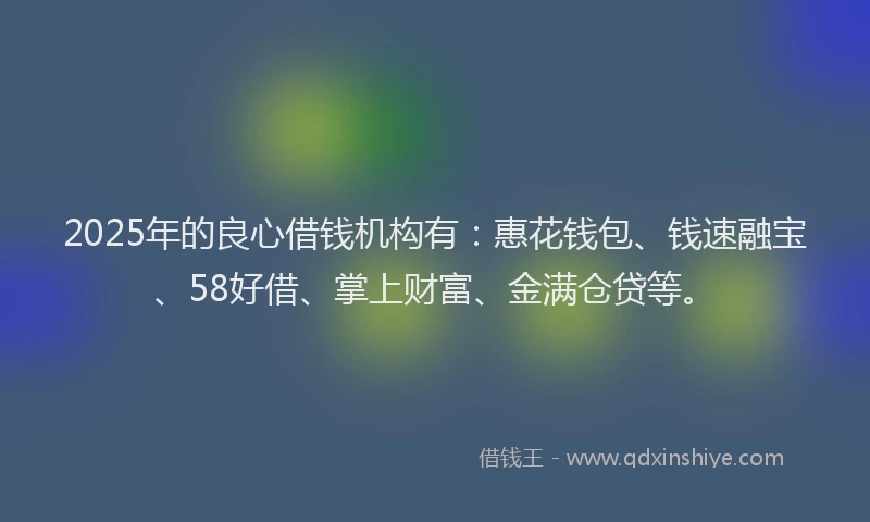 2025年的良心借钱机构有：惠花钱包、钱速融宝、58好借、掌上财富、金满仓贷等。